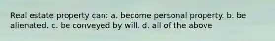 Real estate property can: a. become personal property. b. be alienated. c. be conveyed by will. d. all of the above