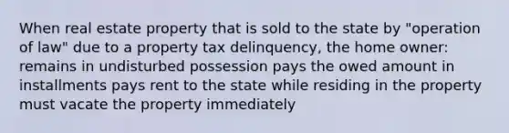 When real estate property that is sold to the state by "operation of law" due to a property tax delinquency, the home owner: remains in undisturbed possession pays the owed amount in installments pays rent to the state while residing in the property must vacate the property immediately