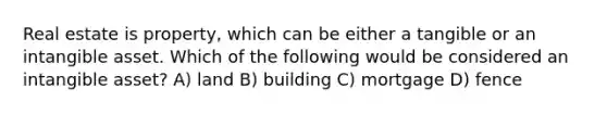 Real estate is property, which can be either a tangible or an intangible asset. Which of the following would be considered an intangible asset? A) land B) building C) mortgage D) fence