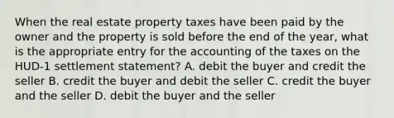 When the real estate property taxes have been paid by the owner and the property is sold before the end of the year, what is the appropriate entry for the accounting of the taxes on the HUD-1 settlement statement? A. debit the buyer and credit the seller B. credit the buyer and debit the seller C. credit the buyer and the seller D. debit the buyer and the seller