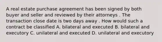 A real estate purchase agreement has been signed by both buyer and seller and reviewed by their attorneys . The transaction close date is two days away . How would such a contract be classified A. bilateral and executed B. bilateral and executory C. unilateral and executed D. unilateral and executory