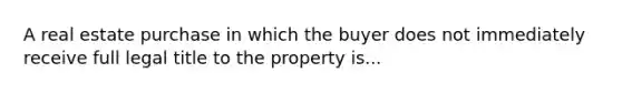 A real estate purchase in which the buyer does not immediately receive full legal title to the property is...