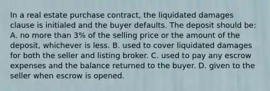 In a real estate purchase contract, the liquidated damages clause is initialed and the buyer defaults. The deposit should be: A. no more than 3% of the selling price or the amount of the deposit, whichever is less. B. used to cover liquidated damages for both the seller and listing broker. C. used to pay any escrow expenses and the balance returned to the buyer. D. given to the seller when escrow is opened.