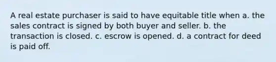 A real estate purchaser is said to have equitable title when a. the sales contract is signed by both buyer and seller. b. the transaction is closed. c. escrow is opened. d. a contract for deed is paid off.