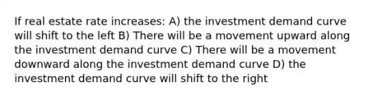 If real estate rate increases: A) the investment demand curve will shift to the left B) There will be a movement upward along the investment demand curve C) There will be a movement downward along the investment demand curve D) the investment demand curve will shift to the right