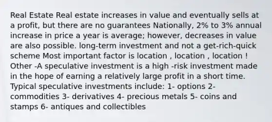 Real Estate Real estate increases in value and eventually sells at a profit, but there are no guarantees Nationally, 2% to 3% annual increase in price a year is average; however, decreases in value are also possible. long-term investment and not a get-rich-quick scheme Most important factor is location , location , location ! Other -A speculative investment is a high -risk investment made in the hope of earning a relatively large profit in a short time. Typical speculative investments include: 1- options 2- commodities 3- derivatives 4- precious metals 5- coins and stamps 6- antiques and collectibles