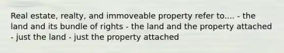 Real estate, realty, and immoveable property refer to.... - the land and its bundle of rights - the land and the property attached - just the land - just the property attached