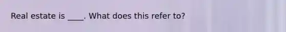 Real estate is ____. What does this refer to?