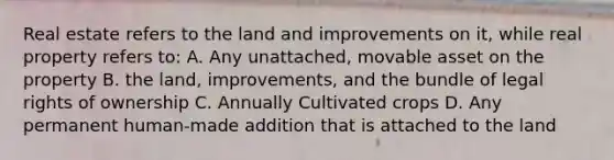 Real estate refers to the land and improvements on it, while real property refers to: A. Any unattached, movable asset on the property B. the land, improvements, and the bundle of legal rights of ownership C. Annually Cultivated crops D. Any permanent human-made addition that is attached to the land