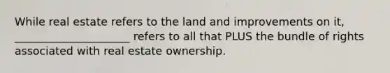 While real estate refers to the land and improvements on it, _____________________ refers to all that PLUS the bundle of rights associated with real estate ownership.