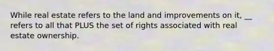 While real estate refers to the land and improvements on it, __ refers to all that PLUS the set of rights associated with real estate ownership.