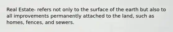 Real Estate- refers not only to the surface of the earth but also to all improvements permanently attached to the land, such as homes, fences, and sewers.