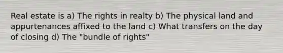 Real estate is a) The rights in realty b) The physical land and appurtenances affixed to the land c) What transfers on the day of closing d) The "bundle of rights"