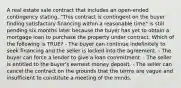 A real estate sale contract that includes an open-ended contingency stating, "This contract is contingent on the buyer finding satisfactory financing within a reasonable time" is still pending six months later because the buyer has yet to obtain a mortgage loan to purchase the property under contract. Which of the following is TRUE? - The buyer can continue indefinitely to seek financing and the seller is locked into the agreement. - The buyer can force a lender to give a loan commitment. - The seller is entitled to the buyer's earnest money deposit. - The seller can cancel the contract on the grounds that the terms are vague and insufficient to constitute a meeting of the minds.