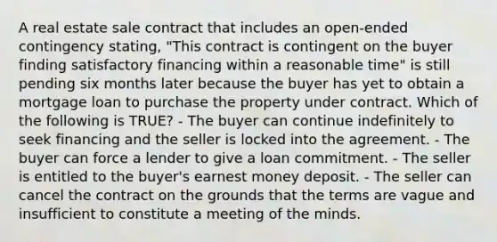 A real estate sale contract that includes an open-ended contingency stating, "This contract is contingent on the buyer finding satisfactory financing within a reasonable time" is still pending six months later because the buyer has yet to obtain a mortgage loan to purchase the property under contract. Which of the following is TRUE? - The buyer can continue indefinitely to seek financing and the seller is locked into the agreement. - The buyer can force a lender to give a loan commitment. - The seller is entitled to the buyer's earnest money deposit. - The seller can cancel the contract on the grounds that the terms are vague and insufficient to constitute a meeting of the minds.