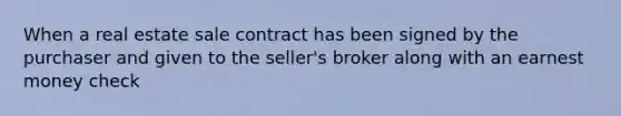 When a real estate sale contract has been signed by the purchaser and given to the seller's broker along with an earnest money check