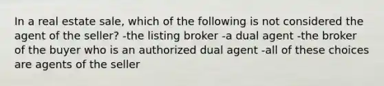 In a real estate sale, which of the following is not considered the agent of the seller? -the listing broker -a dual agent -the broker of the buyer who is an authorized dual agent -all of these choices are agents of the seller