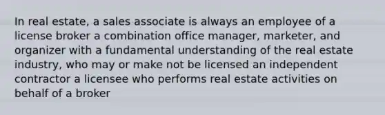 In real estate, a sales associate is always an employee of a license broker a combination office manager, marketer, and organizer with a fundamental understanding of the real estate industry, who may or make not be licensed an independent contractor a licensee who performs real estate activities on behalf of a broker