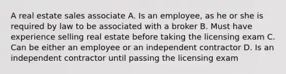 A real estate sales associate A. Is an employee, as he or she is required by law to be associated with a broker B. Must have experience selling real estate before taking the licensing exam C. Can be either an employee or an independent contractor D. Is an independent contractor until passing the licensing exam