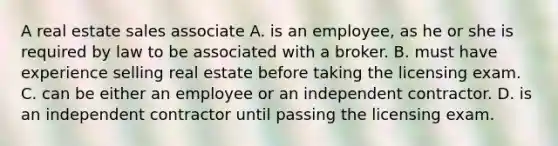 A real estate sales associate A. is an employee, as he or she is required by law to be associated with a broker. B. must have experience selling real estate before taking the licensing exam. C. can be either an employee or an independent contractor. D. is an independent contractor until passing the licensing exam.