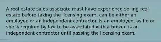 A real estate sales associate must have experience selling real estate before taking the licensing exam. can be either an employee or an independent contractor. is an employee, as he or she is required by law to be associated with a broker. is an independent contractor until passing the licensing exam.