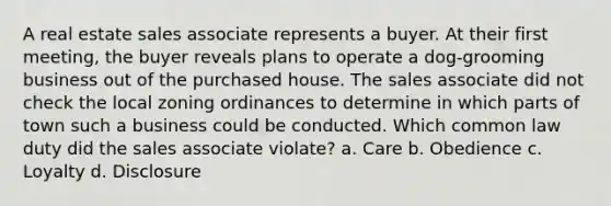 A real estate sales associate represents a buyer. At their first meeting, the buyer reveals plans to operate a dog-grooming business out of the purchased house. The sales associate did not check the local zoning ordinances to determine in which parts of town such a business could be conducted. Which common law duty did the sales associate violate? a. Care b. Obedience c. Loyalty d. Disclosure