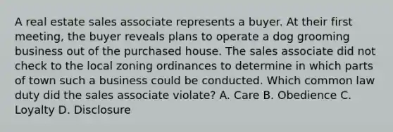 A real estate sales associate represents a buyer. At their first meeting, the buyer reveals plans to operate a dog grooming business out of the purchased house. The sales associate did not check to the local zoning ordinances to determine in which parts of town such a business could be conducted. Which common law duty did the sales associate violate? A. Care B. Obedience C. Loyalty D. Disclosure