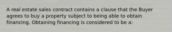 A real estate sales contract contains a clause that the Buyer agrees to buy a property subject to being able to obtain financing. Obtaining financing is considered to be a: