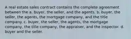 A real estate sales contract contains the complete agreement between the a. buyer, the seller, and the agents. b. buyer, the seller, the agents, the mortgage company, and the title company. c. buyer, the seller, the agents, the mortgage company, the title company, the appraiser, and the inspector. d. buyer and the seller.