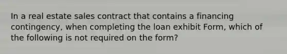 In a real estate sales contract that contains a financing contingency, when completing the loan exhibit Form, which of the following is not required on the form?