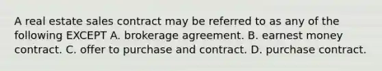 A real estate sales contract may be referred to as any of the following EXCEPT A. brokerage agreement. B. earnest money contract. C. offer to purchase and contract. D. purchase contract.