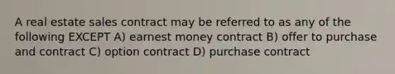 A real estate sales contract may be referred to as any of the following EXCEPT A) earnest money contract B) offer to purchase and contract C) option contract D) purchase contract