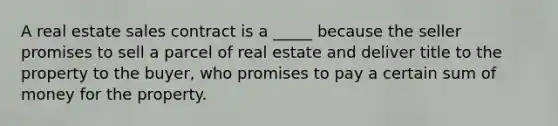 A real estate sales contract is a _____ because the seller promises to sell a parcel of real estate and deliver title to the property to the buyer, who promises to pay a certain sum of money for the property.