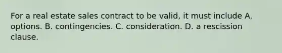 For a real estate sales contract to be valid, it must include A. options. B. contingencies. C. consideration. D. a rescission clause.