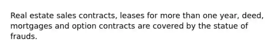 Real estate sales contracts, leases for more than one year, deed, mortgages and option contracts are covered by the statue of frauds.