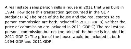 A real estate sales person sells a house in 2011 that was built in 1994. How does this transaction get counted in the GDP statistics? A) The price of the house and the real estates sales person commission are both included in 2011 GDP B) Neither the price or commission are included in 2011 GDP C) The real estate persons commission but not the price of the house is included in 2011 GDP D) The price of the house would be included in both 1994 GDP and 2011 GDP