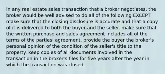 In any real estate sales transaction that a broker negotiates, the broker would be well advised to do all of the following EXCEPT make sure that the closing disclosure is accurate and that a copy of it is delivered to both the buyer and the seller. make sure that the written purchase and sales agreement includes all of the terms of the parties' agreement. provide the buyer the broker's personal opinion of the condition of the seller's title to the property. keep copies of all documents involved in the transaction in the broker's files for five years after the year in which the transaction was closed.