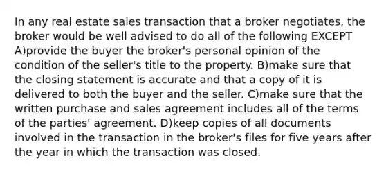 In any real estate sales transaction that a broker negotiates, the broker would be well advised to do all of the following EXCEPT A)provide the buyer the broker's personal opinion of the condition of the seller's title to the property. B)make sure that the closing statement is accurate and that a copy of it is delivered to both the buyer and the seller. C)make sure that the written purchase and sales agreement includes all of the terms of the parties' agreement. D)keep copies of all documents involved in the transaction in the broker's files for five years after the year in which the transaction was closed.