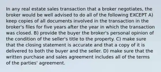 In any real estate sales transaction that a broker negotiates, the broker would be well advised to do all of the following EXCEPT A) keep copies of all documents involved in the transaction in the broker's files for five years after the year in which the transaction was closed. B) provide the buyer the broker's personal opinion of the condition of the seller's title to the property. C) make sure that the closing statement is accurate and that a copy of it is delivered to both the buyer and the seller. D) make sure that the written purchase and sales agreement includes all of the terms of the parties' agreement.