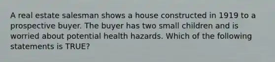 A real estate salesman shows a house constructed in 1919 to a prospective buyer. The buyer has two small children and is worried about potential health hazards. Which of the following statements is TRUE?