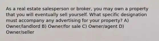 As a real estate salesperson or broker, you may own a property that you will eventually sell yourself. What specific designation must accompany any advertising for your property? A) Owner/landlord B) Owner/for sale C) Owner/agent D) Owner/seller