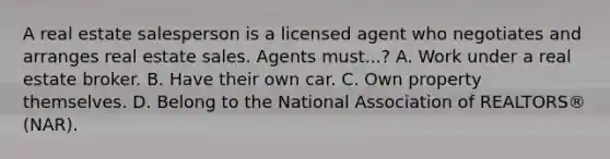 A real estate salesperson is a licensed agent who negotiates and arranges real estate sales. Agents must...? A. Work under a real estate broker. B. Have their own car. C. Own property themselves. D. Belong to the National Association of REALTORS® (NAR).