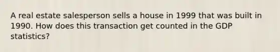 A real estate salesperson sells a house in 1999 that was built in 1990. How does this transaction get counted in the GDP statistics?