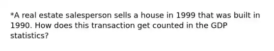 *A real estate salesperson sells a house in 1999 that was built in 1990. How does this transaction get counted in the GDP statistics?