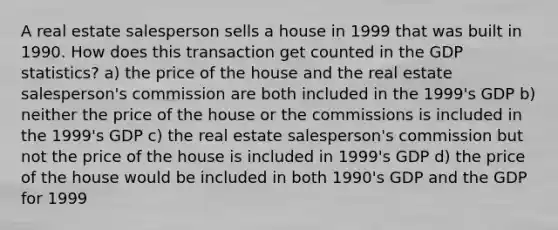 A real estate salesperson sells a house in 1999 that was built in 1990. How does this transaction get counted in the GDP statistics? a) the price of the house and the real estate salesperson's commission are both included in the 1999's GDP b) neither the price of the house or the commissions is included in the 1999's GDP c) the real estate salesperson's commission but not the price of the house is included in 1999's GDP d) the price of the house would be included in both 1990's GDP and the GDP for 1999