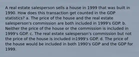 A real estate salesperson sells a house in 1999 that was built in 1990. How does this transaction get counted in the GDP statistics? a. The price of the house and the real estate salesperson's commission are both included in 1999's GDP. b. Neither the price of the house or the commission is included in 1999's GDP. c. The real estate salesperson's commission but not the price of the house is included in1999's GDP. d. The price of the house would be included in both 1990's GDP and the GDP for 1999.