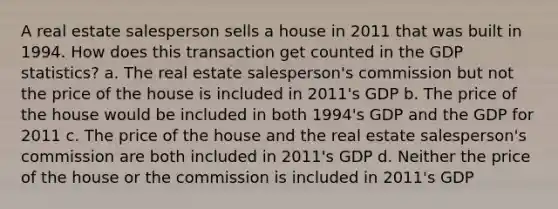 A real estate salesperson sells a house in 2011 that was built in 1994. How does this transaction get counted in the GDP statistics? a. The real estate salesperson's commission but not the price of the house is included in 2011's GDP b. The price of the house would be included in both 1994's GDP and the GDP for 2011 c. The price of the house and the real estate salesperson's commission are both included in 2011's GDP d. Neither the price of the house or the commission is included in 2011's GDP