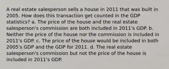 A real estate salesperson sells a house in 2011 that was built in 2005. How does this transaction get counted in the GDP statistics? a. The price of the house and the real estate salesperson's commission are both included in 2011's GDP. b. Neither the price of the house nor the commission is included in 2011's GDP. c. The price of the house would be included in both 2005's GDP and the GDP for 2011. d. The real estate salesperson's commission but not the price of the house is included in 2011's GDP.