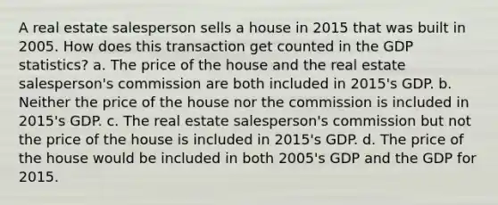 A real estate salesperson sells a house in 2015 that was built in 2005. How does this transaction get counted in the GDP statistics? a. The price of the house and the real estate salesperson's commission are both included in 2015's GDP. b. Neither the price of the house nor the commission is included in 2015's GDP. c. The real estate salesperson's commission but not the price of the house is included in 2015's GDP. d. The price of the house would be included in both 2005's GDP and the GDP for 2015.