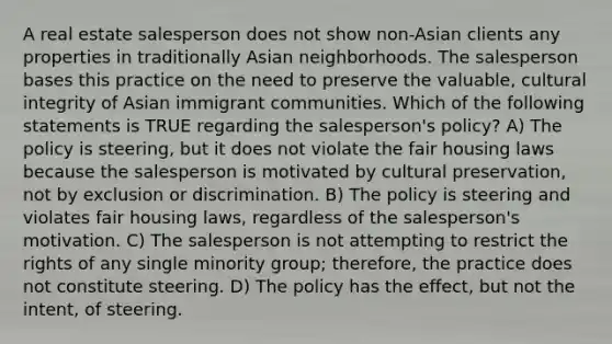 A real estate salesperson does not show non-Asian clients any properties in traditionally Asian neighborhoods. The salesperson bases this practice on the need to preserve the valuable, cultural integrity of Asian immigrant communities. Which of the following statements is TRUE regarding the salesperson's policy? A) The policy is steering, but it does not violate the fair housing laws because the salesperson is motivated by cultural preservation, not by exclusion or discrimination. B) The policy is steering and violates fair housing laws, regardless of the salesperson's motivation. C) The salesperson is not attempting to restrict the rights of any single minority group; therefore, the practice does not constitute steering. D) The policy has the effect, but not the intent, of steering.